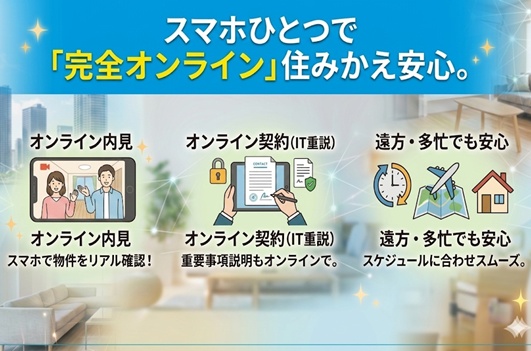 スマホ一つで内見から契約まで！「完全オンライン対応」で来店不要。多忙な方や遠方からの住み替えも安心。<br>